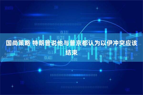 国尚策略 特朗普说他与普京都认为以伊冲突应该结束