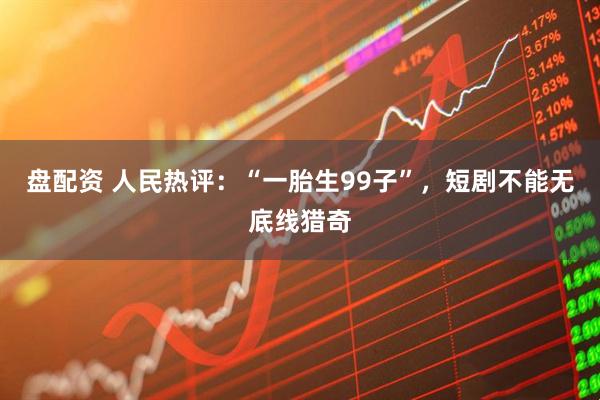 盘配资 人民热评：“一胎生99子”，短剧不能无底线猎奇