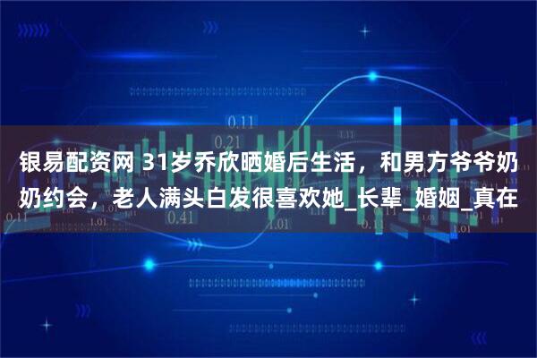 银易配资网 31岁乔欣晒婚后生活，和男方爷爷奶奶约会，老人满头白发很喜欢她_长辈_婚姻_真在