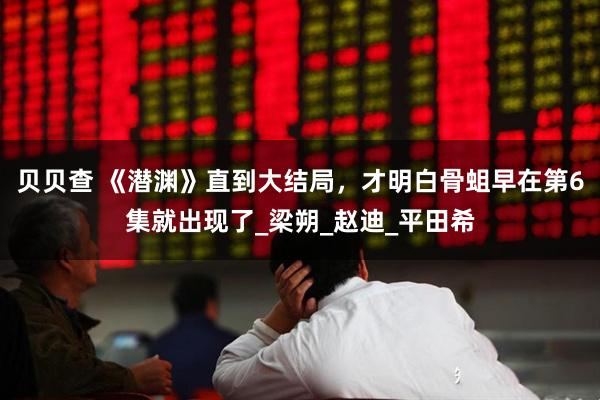 贝贝查 《潜渊》直到大结局，才明白骨蛆早在第6集就出现了_梁朔_赵迪_平田希