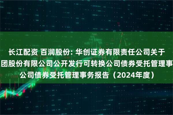 长江配资 百润股份: 华创证券有限责任公司关于上海百润投资控股集团股份有限公司公开发行可转换公司债券受托管理事务报告（2024年度）
