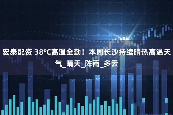 宏泰配资 38℃高温全勤！本周长沙持续晴热高温天气_晴天_阵雨_多云