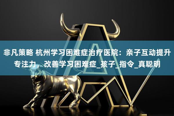 非凡策略 杭州学习困难症治疗医院：亲子互动提升专注力，改善学习困难症_孩子_指令_真聪明
