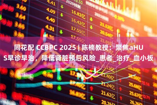 同花配 CCBPC 2025 | 陈楠教授：聚焦aHUS早诊早治，降低肾脏预后风险_患者_治疗_血小板