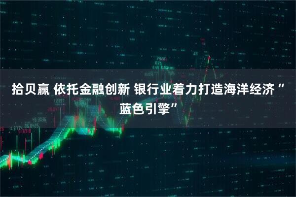 拾贝赢 依托金融创新 银行业着力打造海洋经济“蓝色引擎”