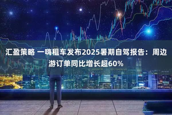 汇盈策略 一嗨租车发布2025暑期自驾报告：周边游订单同比增长超60%
