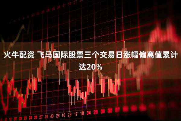 火牛配资 飞马国际股票三个交易日涨幅偏离值累计达20%