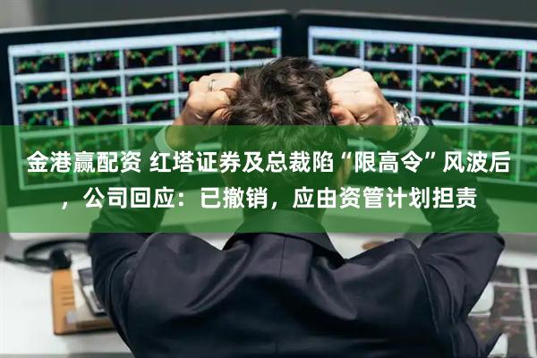 金港赢配资 红塔证券及总裁陷“限高令”风波后，公司回应：已撤销，应由资管计划担责