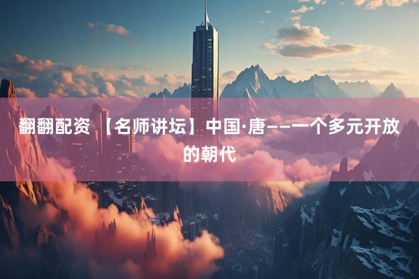 翻翻配资 【名师讲坛】中国·唐——一个多元开放的朝代