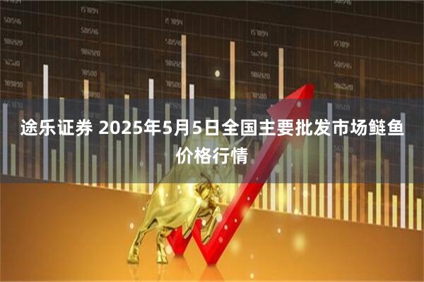 途乐证券 2025年5月5日全国主要批发市场鲢鱼价格行情