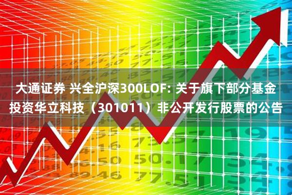 大通证券 兴全沪深300LOF: 关于旗下部分基金投资华立科技（301011）非公开发行股票的公告