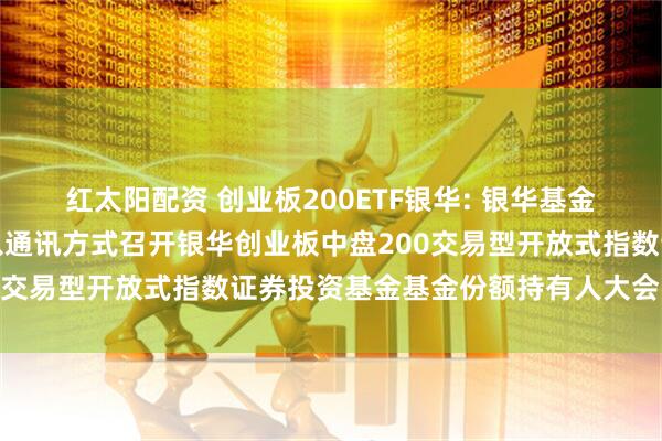 红太阳配资 创业板200ETF银华: 银华基金管理股份有限公司关于以通讯方式召开银华创业板中盘200交易型开放式指数证券投资基金基金份额持有人大会的公告