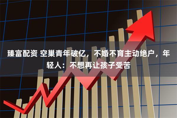 臻富配资 空巢青年破亿，不婚不育主动绝户，年轻人：不想再让孩子受苦