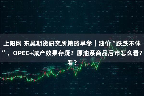 上阳网 东吴期货研究所策略早参｜油价“跌跌不休”，OPEC+减产效果存疑？原油系商品后市怎么看？