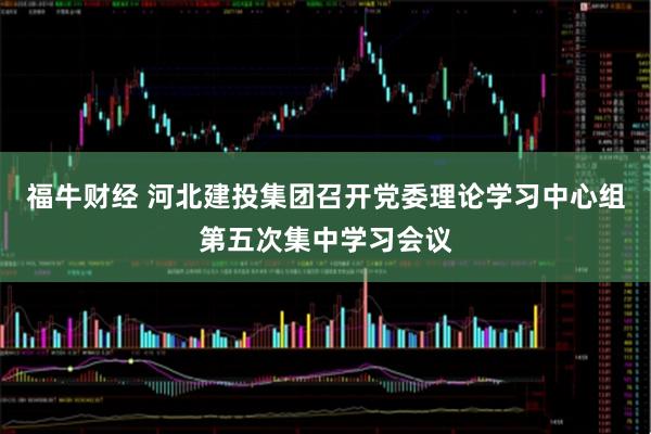 福牛财经 河北建投集团召开党委理论学习中心组第五次集中学习会议